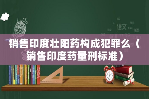 銷售印度壯陽藥構成犯罪么（銷售印度藥量刑標準）