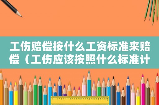 工傷賠償按什么工資標(biāo)準(zhǔn)來賠償（工傷應(yīng)該按照什么標(biāo)準(zhǔn)計算工資嗎）