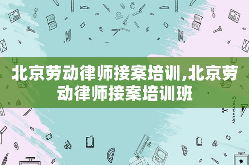 北京勞動律師接案培訓,北京勞動律師接案培訓班