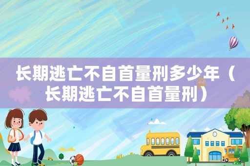 長期逃亡不自首量刑多少年（長期逃亡不自首量刑）