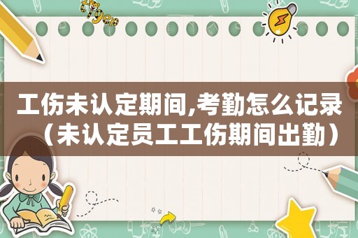 工傷未認定期間,考勤怎么記錄（未認定員工工傷期間出勤）