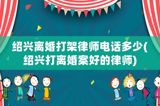 紹興離婚打架律師電話多少(紹興打離婚案好的律師)