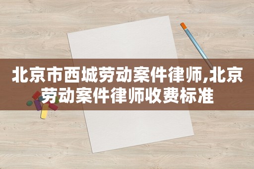 北京市西城勞動案件律師,北京勞動案件律師收費標準