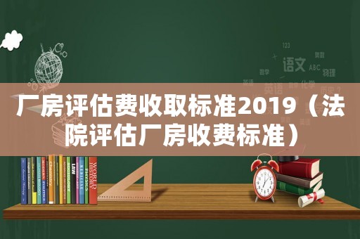 廠房評估費收取標準2019（法院評估廠房收費標準）