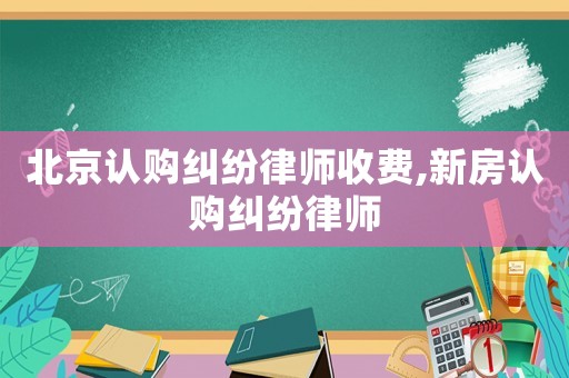 北京認購糾紛律師收費,新房認購糾紛律師