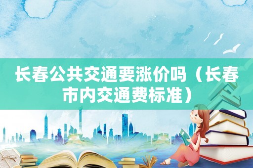 長春公共交通要漲價嗎（長春市內交通費標準）