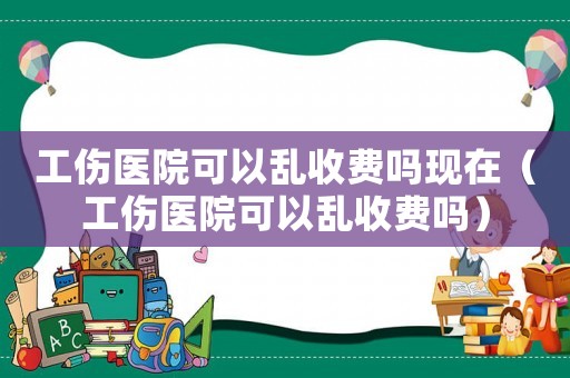 工傷醫院可以亂收費嗎現在（工傷醫院可以亂收費嗎）
