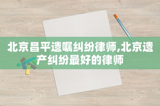 北京昌平遺囑糾紛律師,北京遺產糾紛最好的律師