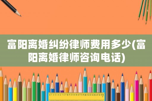 富陽離婚糾紛律師費用多少(富陽離婚律師咨詢電話)