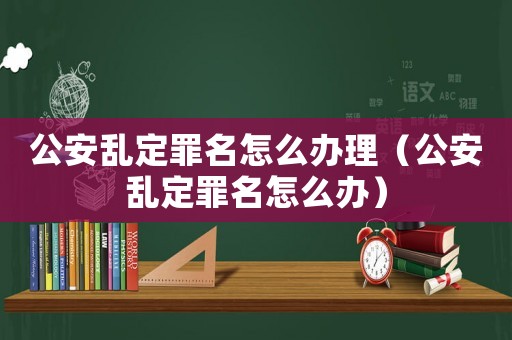 公安亂定罪名怎么辦理（公安亂定罪名怎么辦）
