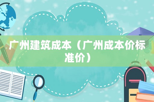 廣州建筑成本（廣州成本價標(biāo)準(zhǔn)價）