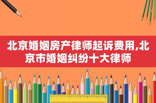 北京婚姻房產律師起訴費用,北京市婚姻糾紛十大律師