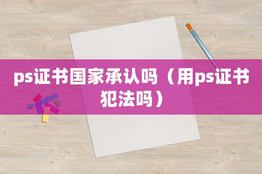 ps證書國家承認嗎（用ps證書犯法嗎）