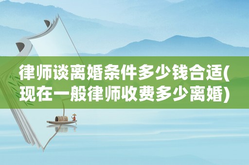 律師談離婚條件多少錢合適(現在一般律師收費多少離婚)