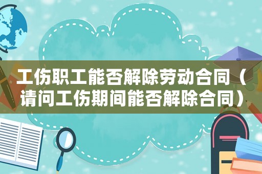 工傷職工能否解除勞動合同（請問工傷期間能否解除合同）