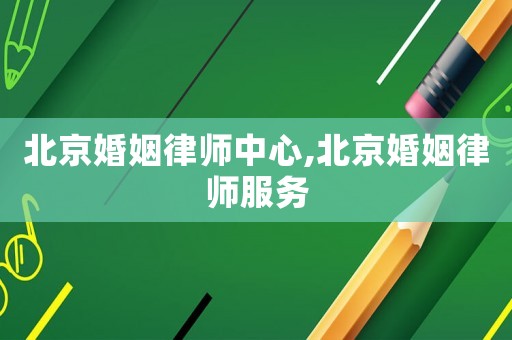 北京婚姻律師中心,北京婚姻律師服務