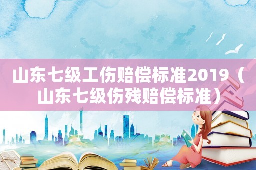 山東七級(jí)工傷賠償標(biāo)準(zhǔn)2019（山東七級(jí)傷殘賠償標(biāo)準(zhǔn)）