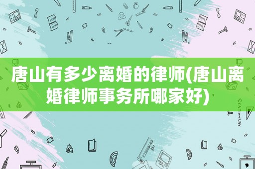 唐山有多少離婚的律師(唐山離婚律師事務所哪家好)