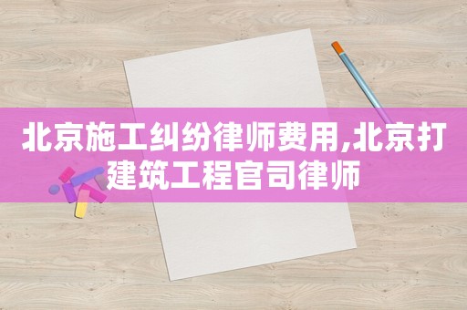 北京施工糾紛律師費用,北京打建筑工程官司律師