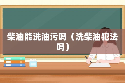 柴油能洗油污嗎（洗柴油犯法嗎）