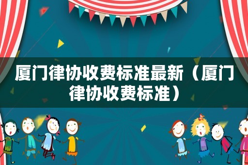 廈門律協收費標準最新（廈門律協收費標準）