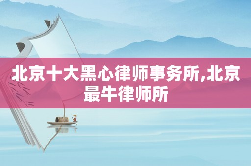 北京十大黑心律師事務所,北京最牛律師所