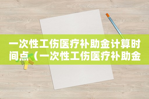 一次性工傷醫療補助金計算時間點（一次性工傷醫療補助金計算）
