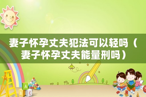 妻子懷孕丈夫犯法可以輕嗎（妻子懷孕丈夫能量刑嗎）