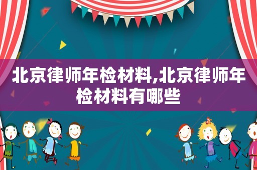 北京律師年檢材料,北京律師年檢材料有哪些