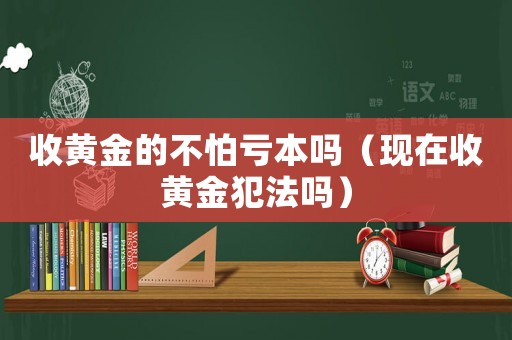 收黃金的不怕虧本嗎（現(xiàn)在收黃金犯法嗎）