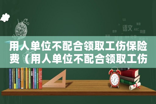 用人單位不配合領取工傷保險費（用人單位不配合領取工傷保險）