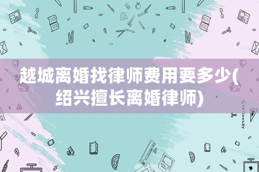 越城離婚找律師費用要多少(紹興擅長離婚律師)