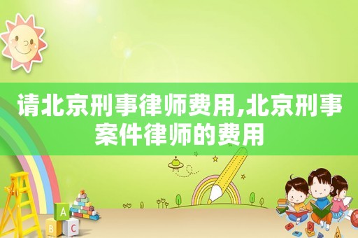 請北京刑事律師費用,北京刑事案件律師的費用