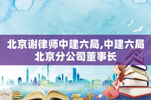 北京謝律師中建六局,中建六局北京分公司董事長