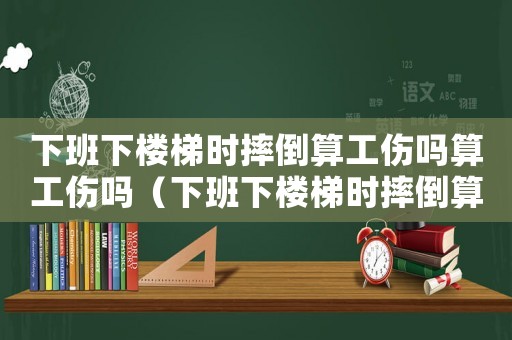 下班下樓梯時摔倒算工傷嗎算工傷嗎（下班下樓梯時摔倒算工傷嗎）