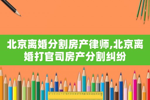 北京離婚分割房產(chǎn)律師,北京離婚打官司房產(chǎn)分割糾紛