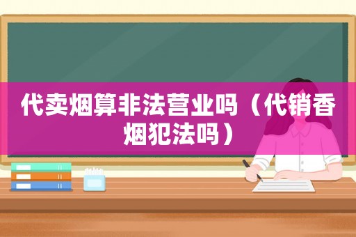 代賣煙算非法營業(yè)嗎（代銷香煙犯法嗎）