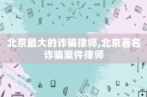北京最大的詐騙律師,北京著名詐騙案件律師