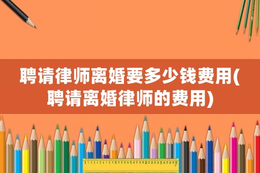 聘請律師離婚要多少錢費用(聘請離婚律師的費用)