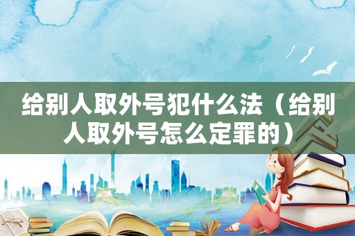 給別人取外號(hào)犯什么法（給別人取外號(hào)怎么定罪的）