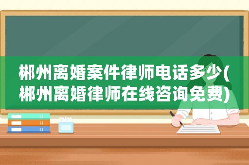 郴州離婚案件律師電話多少(郴州離婚律師在線咨詢免費)