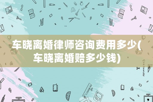 車曉離婚律師咨詢費用多少(車曉離婚賠多少錢)