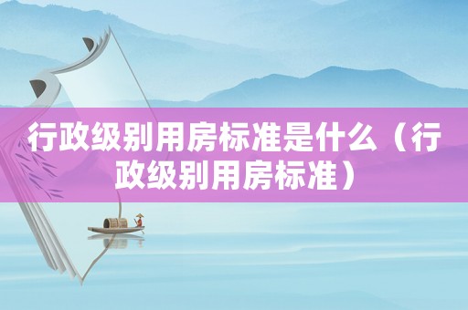 行政級別用房標準是什么（行政級別用房標準）