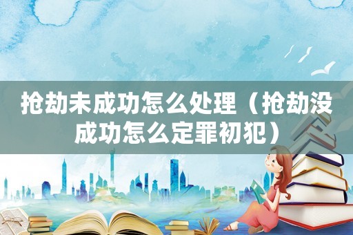 搶劫未成功怎么處理（搶劫沒成功怎么定罪初犯）