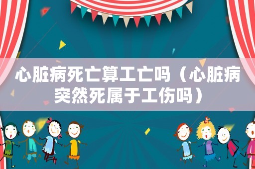 心臟病死亡算工亡嗎（心臟病突然死屬于工傷嗎）