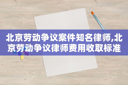北京勞動爭議案件知名律師,北京勞動爭議律師費用收取標準