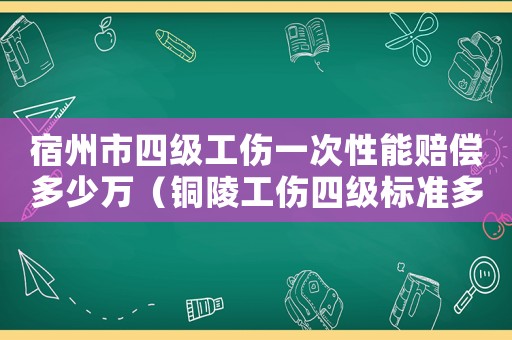 宿州市四級工傷一次性能賠償多少萬（銅陵工傷四級標準多少時間）