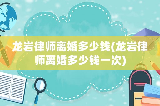 龍巖律師離婚多少錢(龍巖律師離婚多少錢一次)