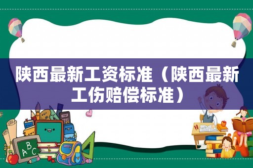 陜西最新工資標(biāo)準(zhǔn)（陜西最新工傷賠償標(biāo)準(zhǔn)）
