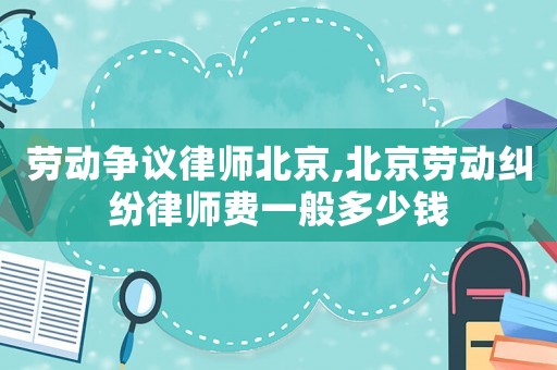 勞動爭議律師北京,北京勞動糾紛律師費一般多少錢